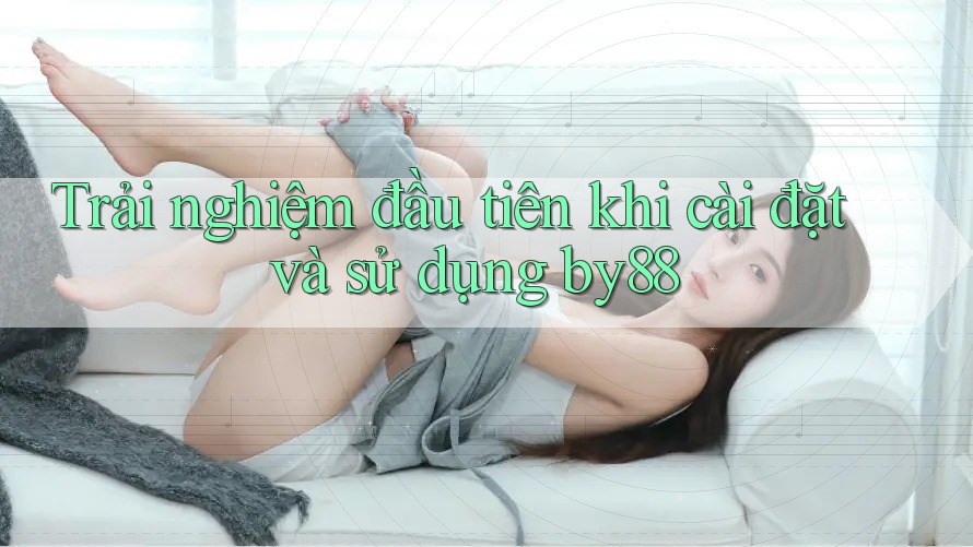 Trải nghiệm đầu tiên khi cài đặt và sử dụng by88 Trải nghiệm đầu tiên khi cài đặt và sử dụng by88