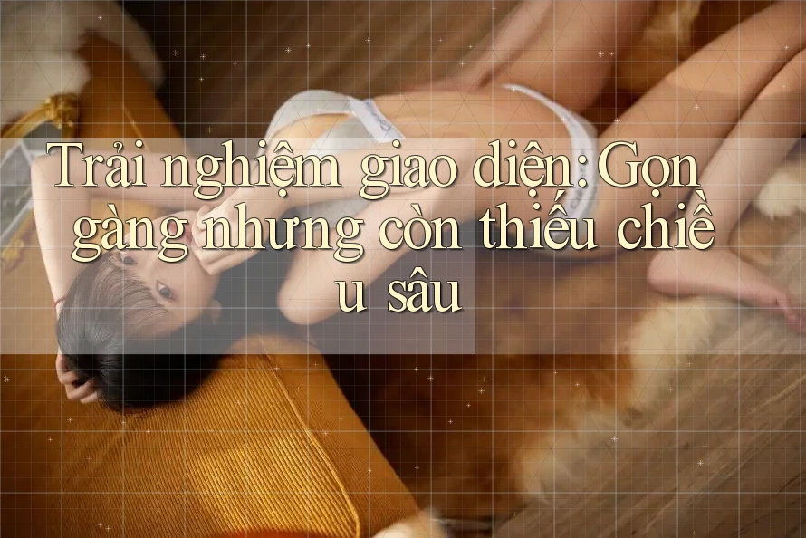 Trải nghiệm giao diện: Gọn gàng nhưng còn thiếu chiều sâu Trải nghiệm giao diện: Gọn gàng nhưng còn thiếu chiều sâu