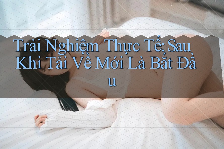 Trải Nghiệm Thực Tế: Sau Khi Tải Về Mới Là Bắt Đầu