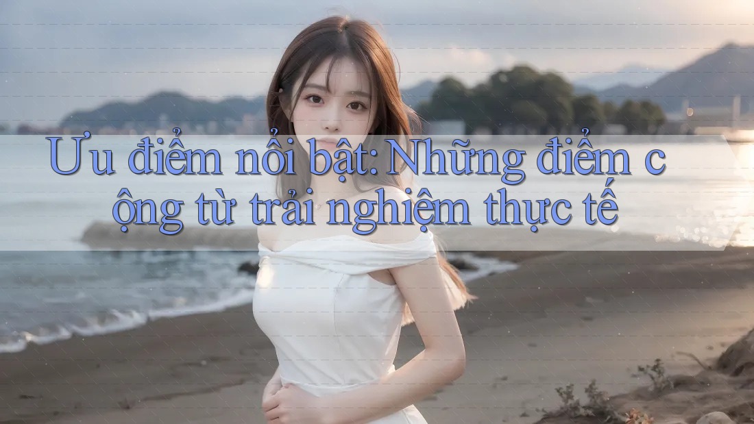 Ưu điểm nổi bật: những điểm cộng từ trải nghiệm thực tế Ưu điểm nổi bật: những điểm cộng từ trải nghiệm thực tế