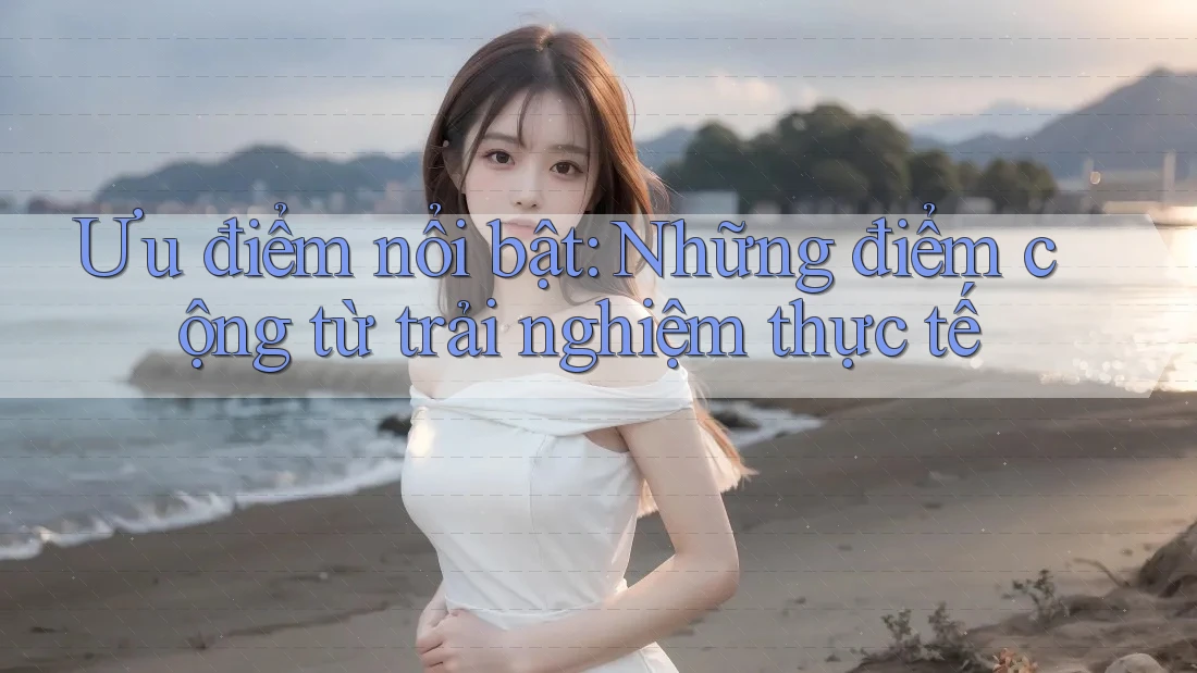 Ưu điểm nổi bật: những điểm cộng từ trải nghiệm thực tế Ưu điểm nổi bật: những điểm cộng từ trải nghiệm thực tế