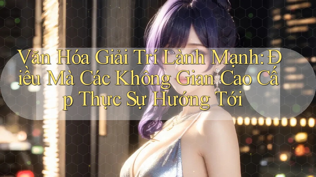 Văn Hóa Giải Trí Lành Mạnh: Điều Mà Các Không Gian Cao Cấp Thực Sự Hướng Tới Văn Hóa Giải Trí Lành Mạnh: Điều Mà Các Không Gian Cao Cấp Thực Sự Hướng Tới