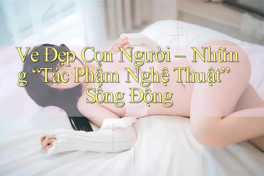 Vẻ Đẹp Con Người: Những “Tác Phẩm Nghệ Thuật” Sống Động Vẻ Đẹp Con Người: Những “Tác Phẩm Nghệ Thuật” Sống Động