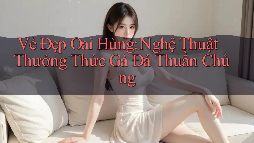 Vẻ Đẹp Oai Hùng: Nghệ Thuật Thưởng Thức Gà Đá Thuần Chủng Vẻ Đẹp Oai Hùng: Nghệ Thuật Thưởng Thức Gà Đá Thuần Chủng