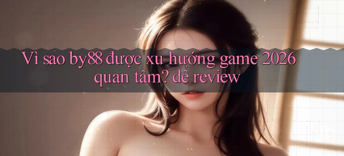 Vì sao by88 được xu hướng game 2026 quan tâm để review