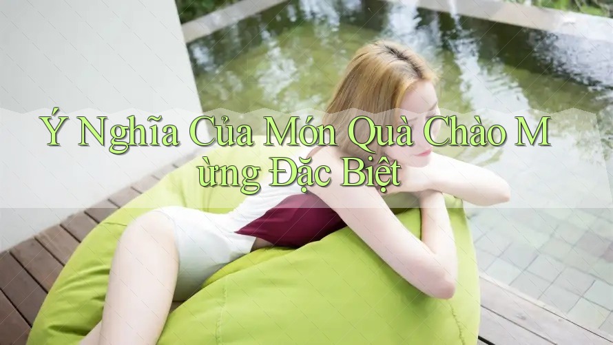 Ý Nghĩa Của Món Quà Chào Mừng Đặc Biệt Ý Nghĩa Của Món Quà Chào Mừng Đặc Biệt