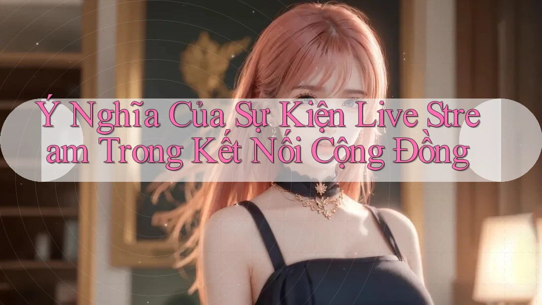 Ý Nghĩa Của Sự Kiện Live Stream Trong Kết Nối Cộng Đồng